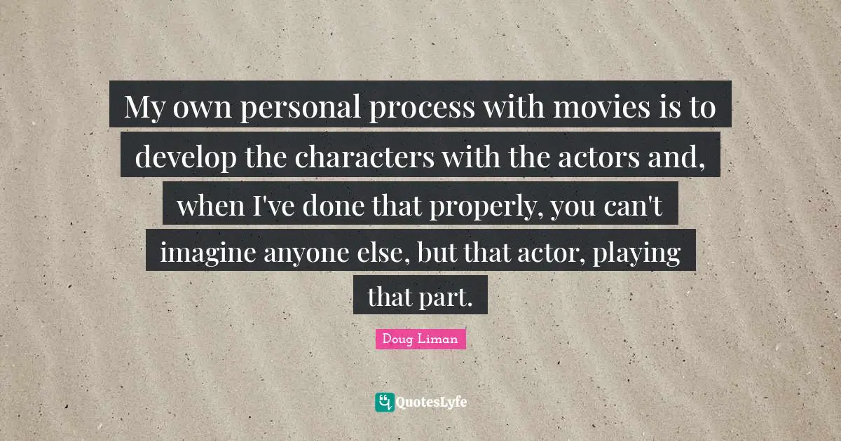 Doug Liman Quotes: "My own personal process with movies is to develop the characters with the actors and, when I've done that properly, you can't imagine anyone else, but that actor, playing that part."