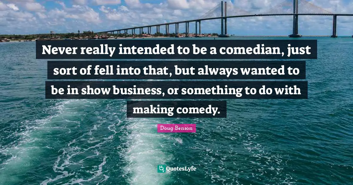 Never really intended to be a comedian, just sort of fell into that, but always wanted to be in show business, or something to do with making comedy.