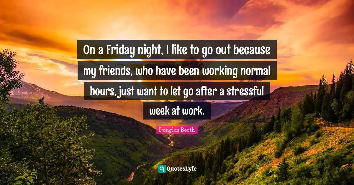 On a Friday night, I like to go out because my friends, who have been working normal hours, just want to let go after a stressful week at work.