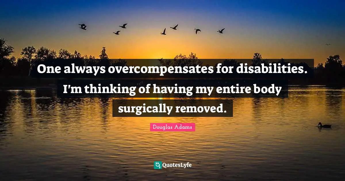 One always overcompensates for disabilities. I'm thinking of having my entire body surgically removed.