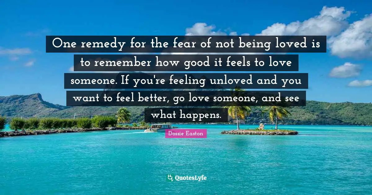 One remedy for the fear of not being loved is to remember how good it feels to love someone. If you're feeling unloved and you want to feel better, go love someone, and see what happens.