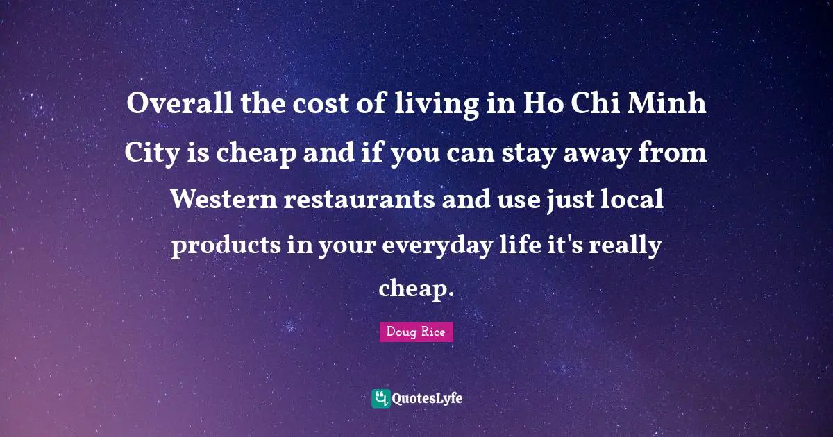 Overall the cost of living in Ho Chi Minh City is cheap and if you can stay away from Western restaurants and use just local products in your everyday life it's really cheap.