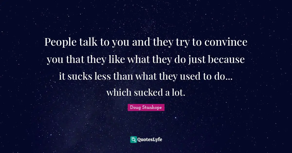 People talk to you and they try to convince you that they like what they do just because it sucks less than what they used to do... which sucked a lot.