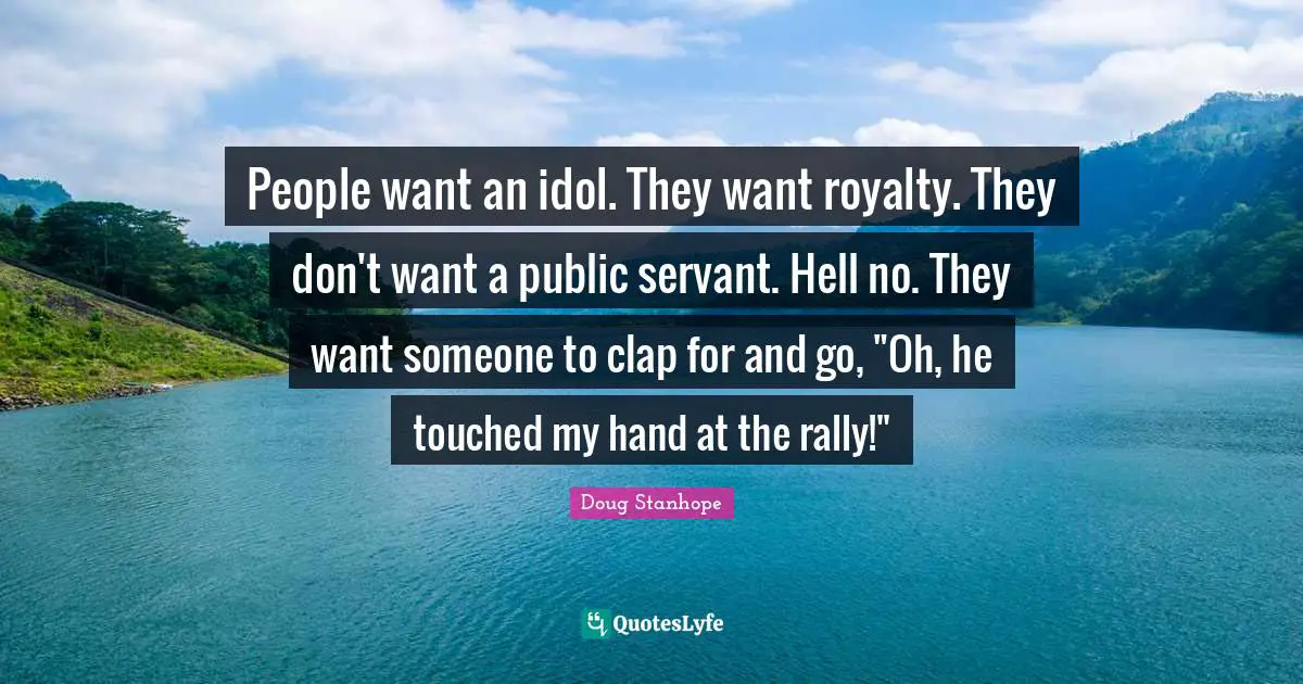 People want an idol. They want royalty. They don't want a public servant. Hell no. They want someone to clap for and go, "Oh, he touched my hand at the rally!"