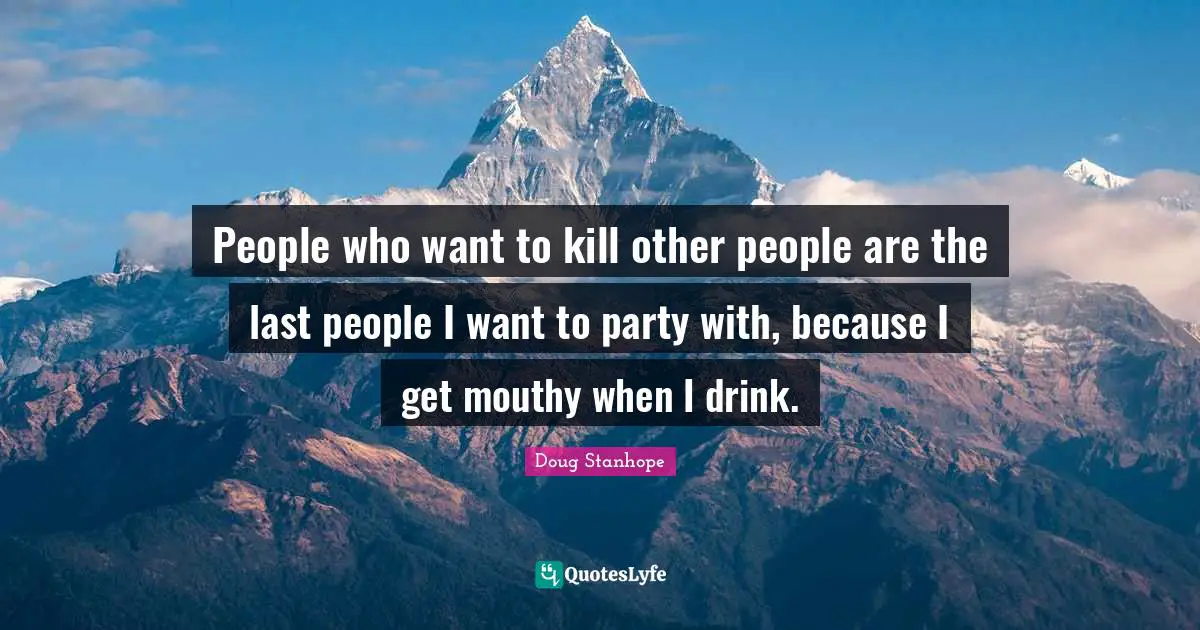 People who want to kill other people are the last people I want to party with, because I get mouthy when I drink.