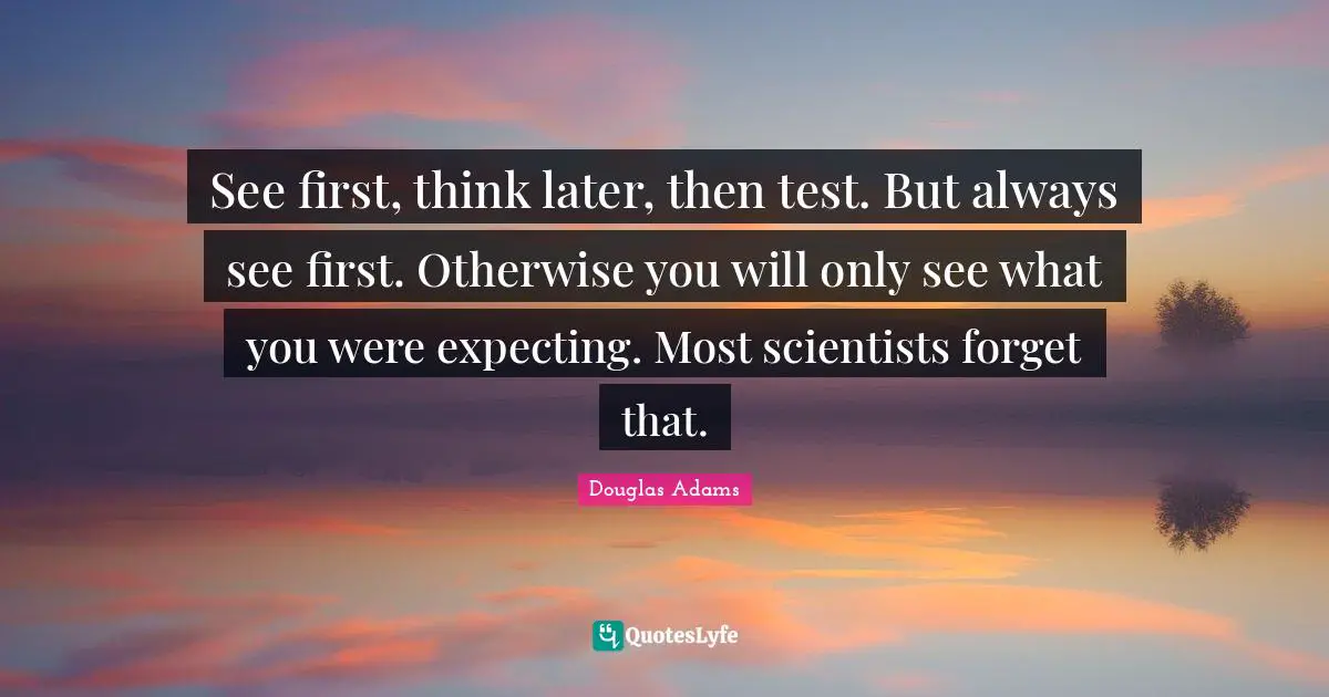 See first, think later, then test. But always see first. Otherwise you will only see what you were expecting. Most scientists forget that.