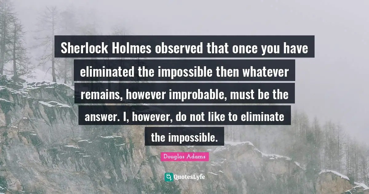 Sherlock Holmes observed that once you have eliminated the impossible then whatever remains, however improbable, must be the answer. I, however, do not like to eliminate the impossible.