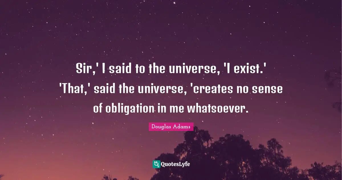 Sir,' I said to the universe, 'I exist.' 'That,' said the universe, 'creates no sense of obligation in me whatsoever.