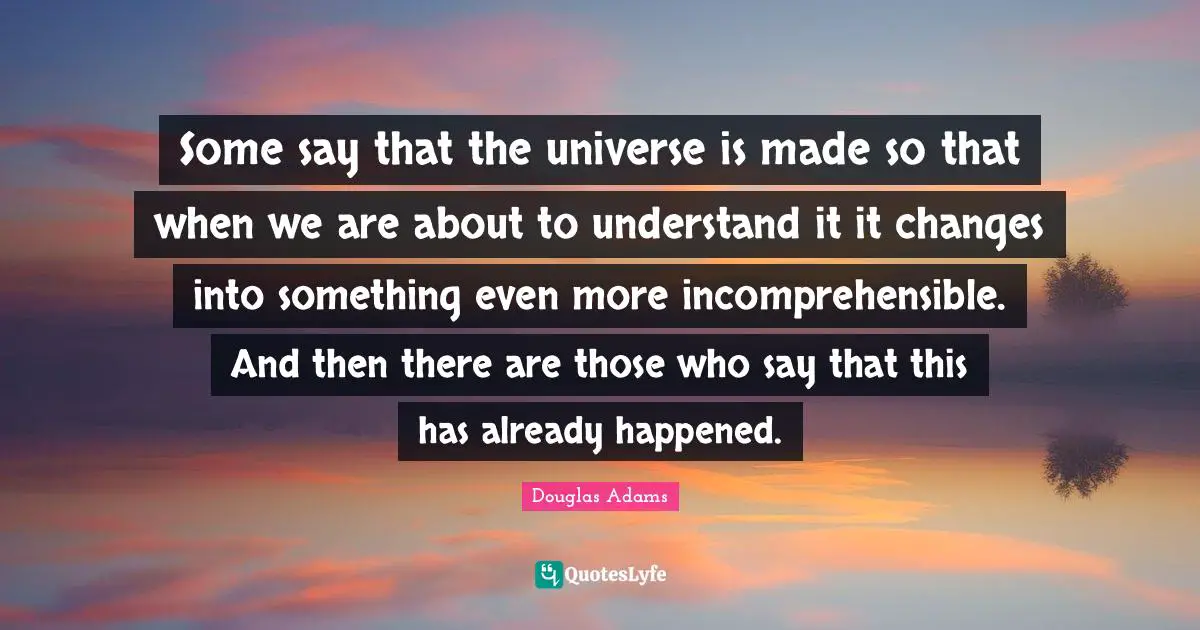 Some say that the universe is made so that when we are about to understand it it changes into something even more incomprehensible. And then there are those who say that this has already happened.