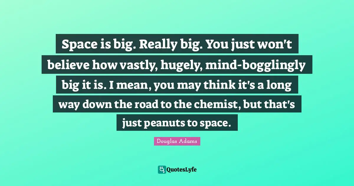Space is big. Really big. You just won't believe how vastly, hugely, mind-bogglingly big it is. I mean, you may think it's a long way down the road to the chemist, but that's just peanuts to space.