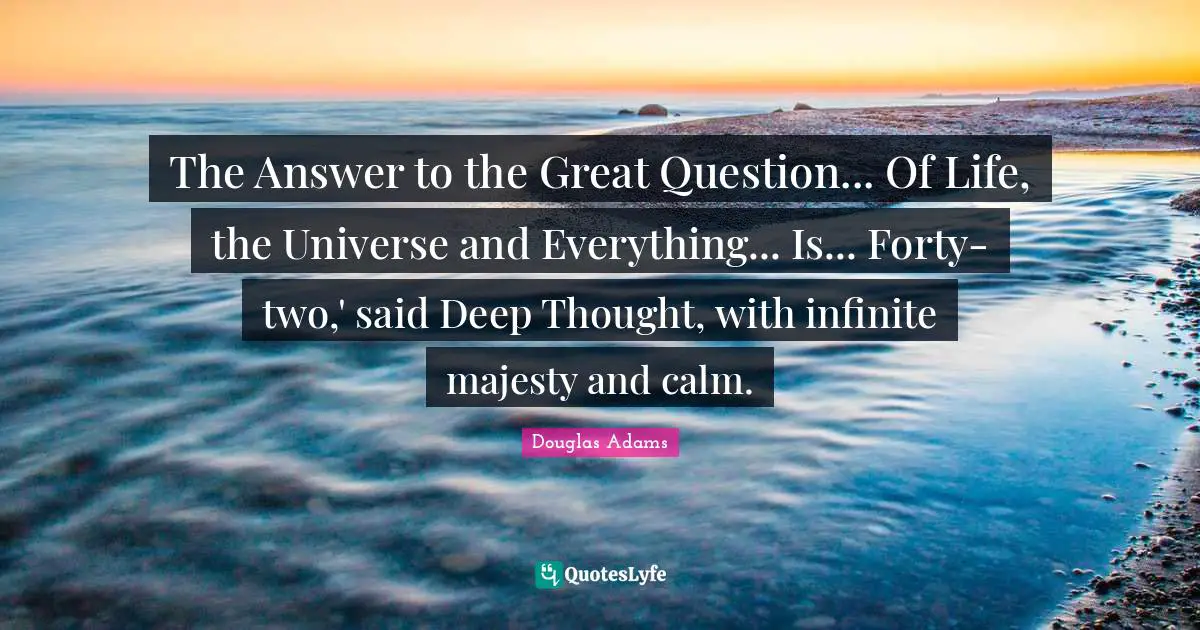 The Answer to the Great Question... Of Life, the Universe and Everything... Is... Forty-two,' said Deep Thought, with infinite majesty and calm.