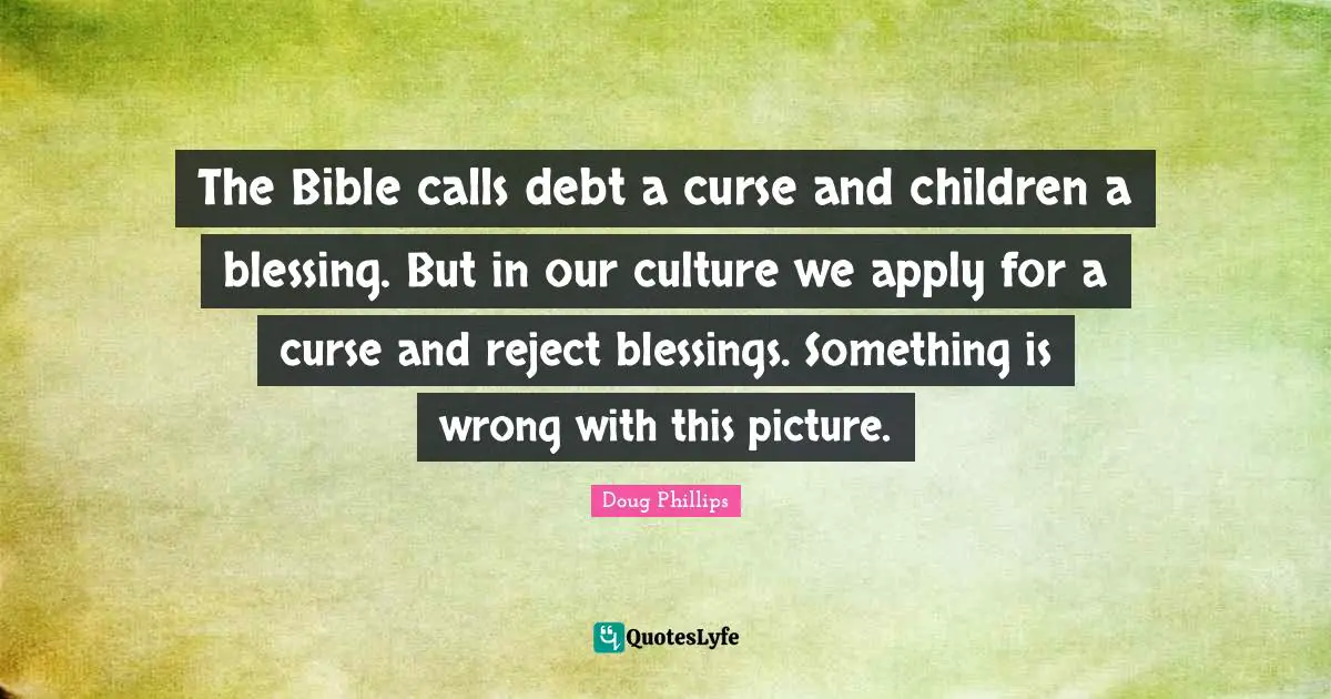 The Bible calls debt a curse and children a blessing. But in our culture we apply for a curse and reject blessings. Something is wrong with this picture.