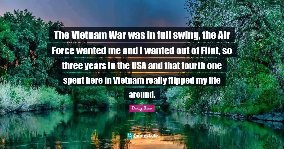 The Vietnam War was in full swing, the Air Force wanted me and I wanted out of Flint, so three years in the USA and that fourth one spent here in Vietnam really flipped my life around.