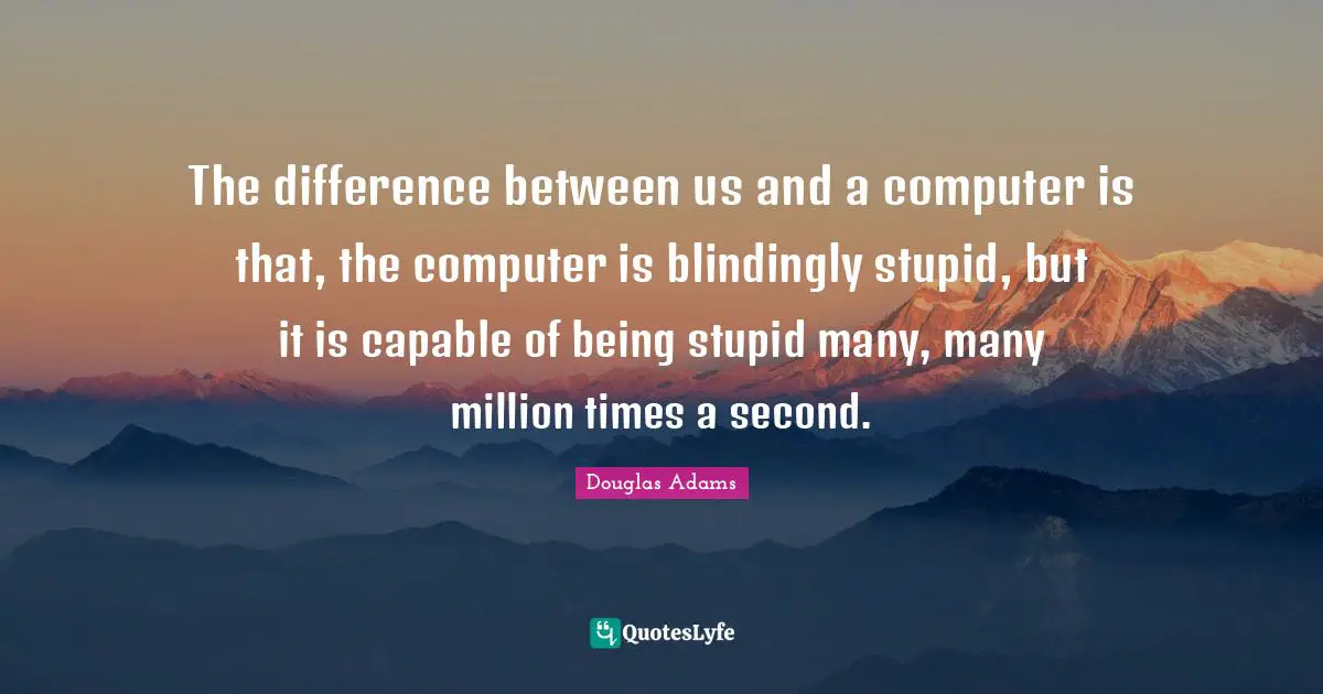 The difference between us and a computer is that, the computer is blindingly stupid, but it is capable of being stupid many, many million times a second.