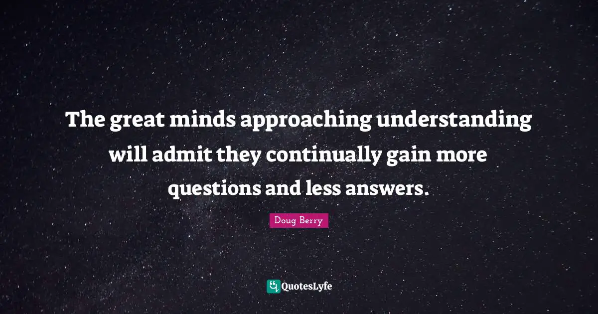 The great minds approaching understanding will admit they continually gain more questions and less answers.