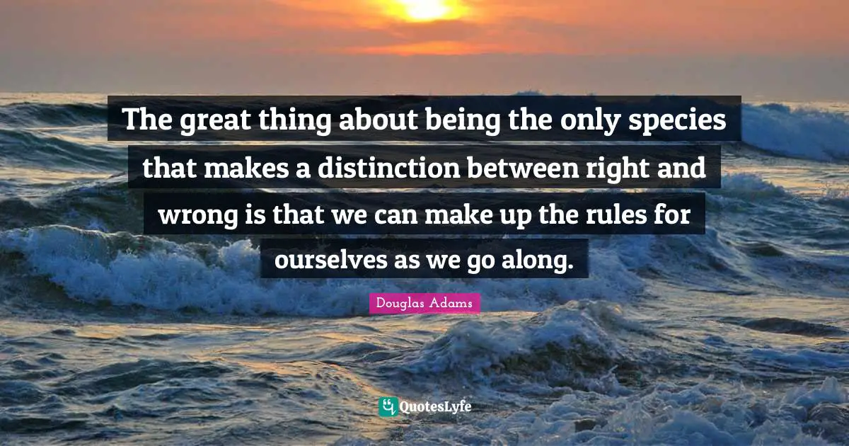 The great thing about being the only species that makes a distinction between right and wrong is that we can make up the rules for ourselves as we go along.