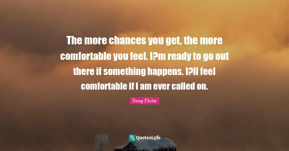 The more chances you get, the more comfortable you feel. I?m ready to go out there if something happens. I?ll feel comfortable if I am ever called on.