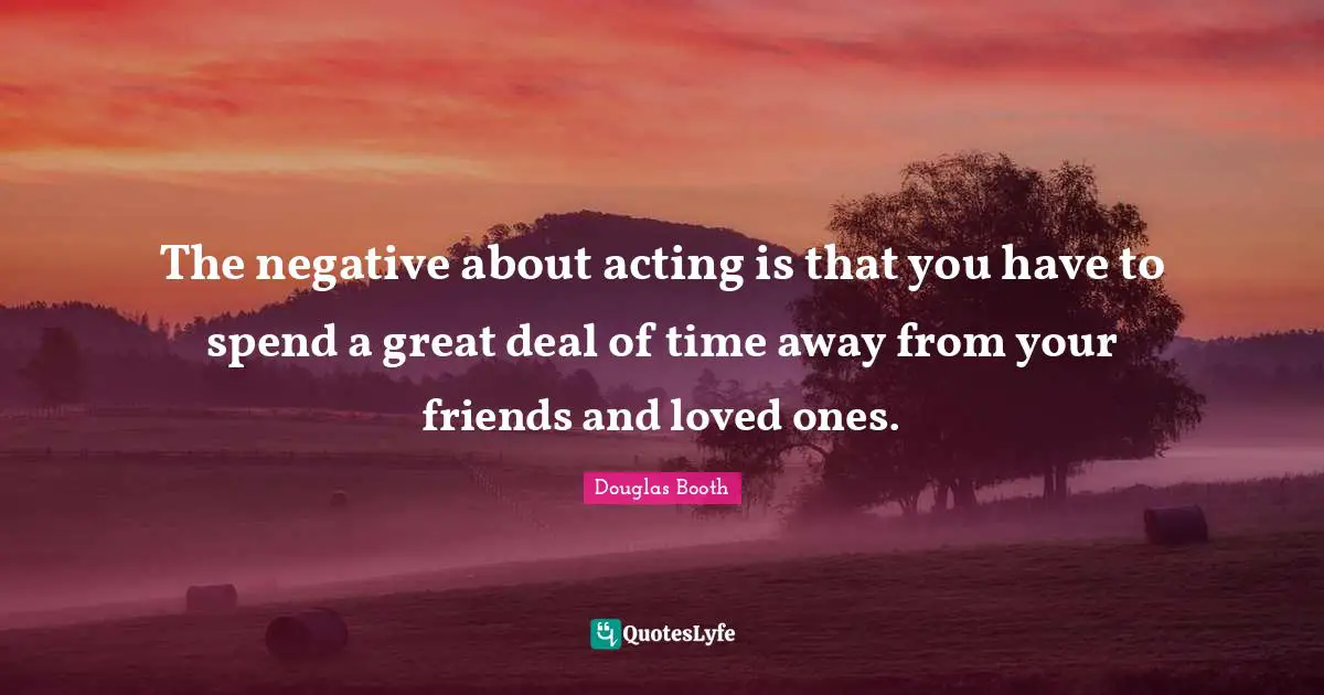 The negative about acting is that you have to spend a great deal of time away from your friends and loved ones.