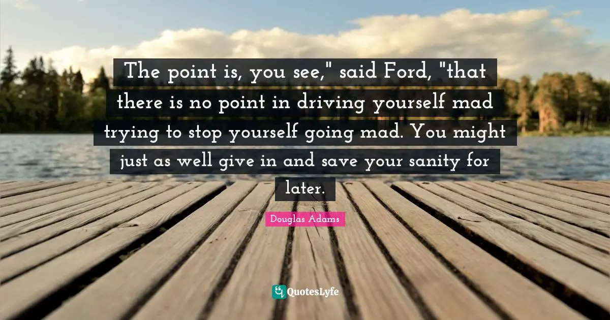 The point is, you see," said Ford, "that there is no point in driving yourself mad trying to stop yourself going mad. You might just as well give in and save your sanity for later.