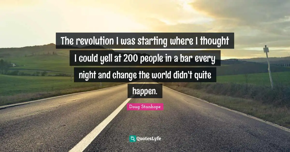 The revolution I was starting where I thought I could yell at 200 people in a bar every night and change the world didn't quite happen.