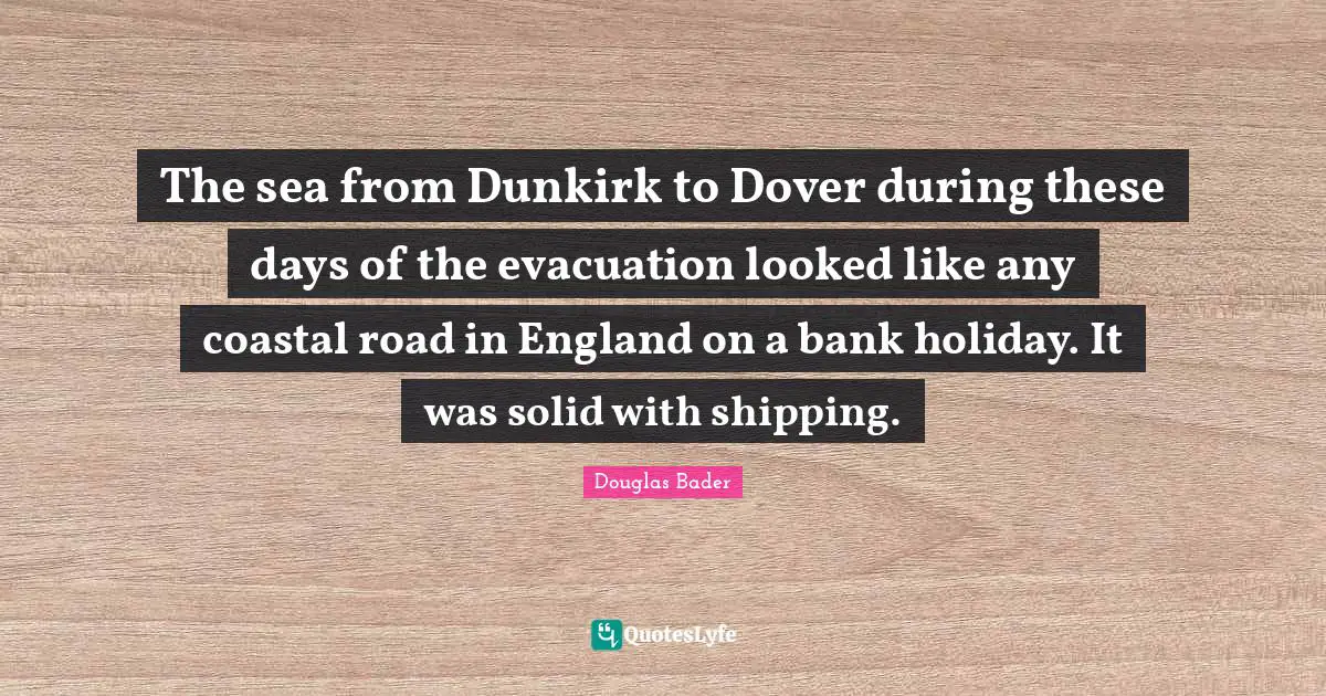 England Quotes: "The sea from Dunkirk to Dover during these days of the evacuation looked like any coastal road in England on a bank holiday. It was solid with shipping."