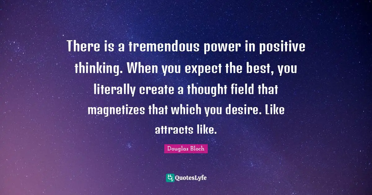 Thinking Power Quotes: "There is a tremendous power in positive thinking. When you expect the best, you literally create a thought field that magnetizes that which you desire. Like attracts like."