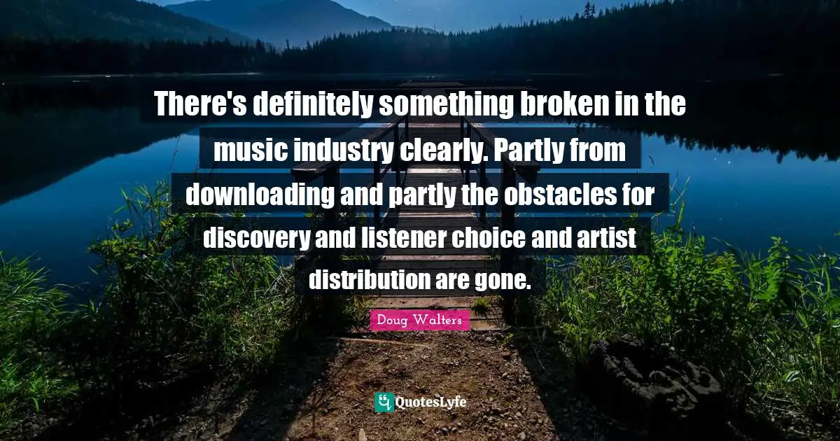 There's definitely something broken in the music industry clearly. Partly from downloading and partly the obstacles for discovery and listener choice and artist distribution are gone.
