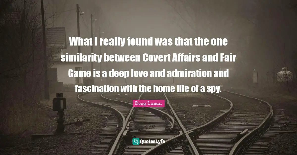 Doug Liman Quotes: "What I really found was that the one similarity between Covert Affairs and Fair Game is a deep love and admiration and fascination with the home life of a spy."