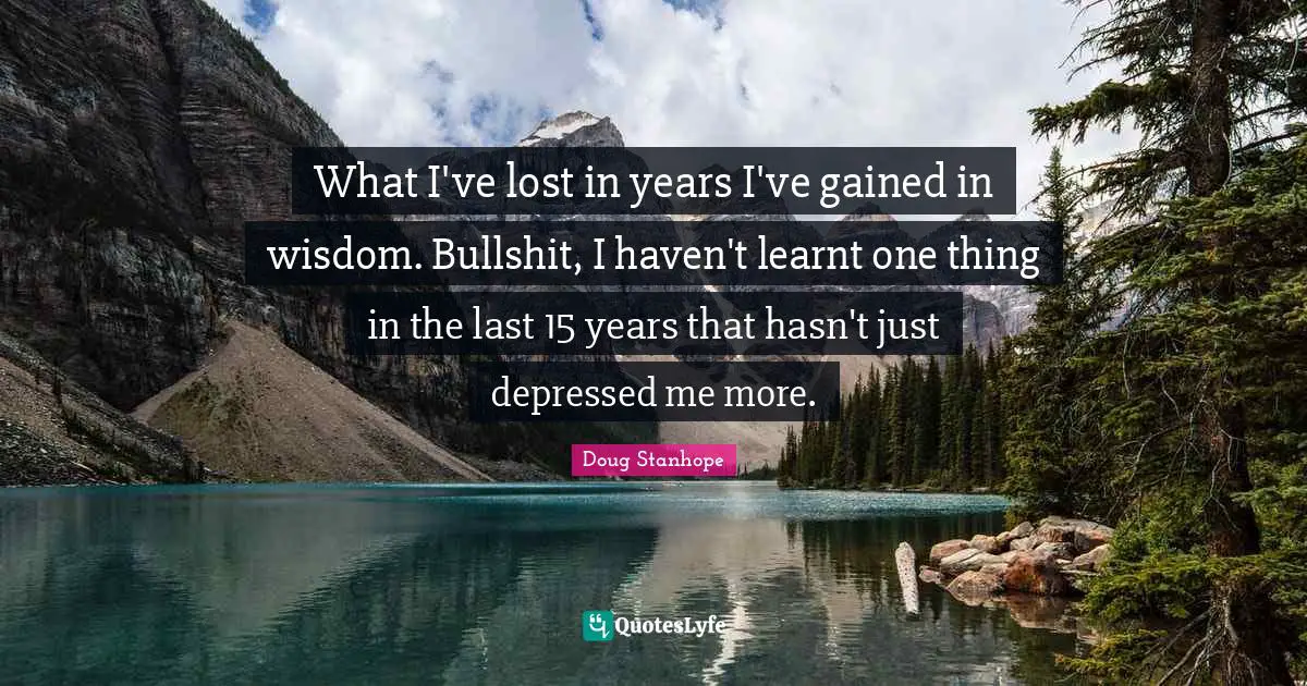 What I've lost in years I've gained in wisdom. Bullshit, I haven't learnt one thing in the last 15 years that hasn't just depressed me more.