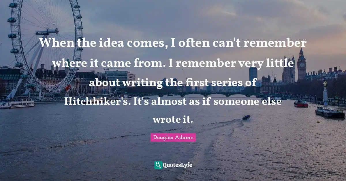 When the idea comes, I often can't remember where it came from. I remember very little about writing the first series of Hitchhiker's. It's almost as if someone else wrote it.