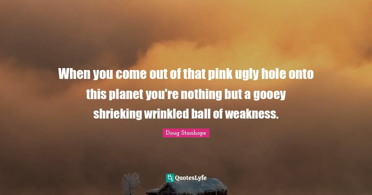 When you come out of that pink ugly hole onto this planet you're nothing but a gooey shrieking wrinkled ball of weakness.