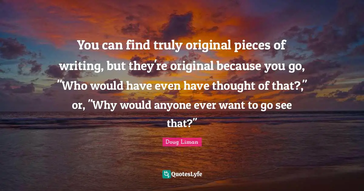 You can find truly original pieces of writing, but they're original because you go, "Who would have even have thought of that?," or, "Why would anyone ever want to go see that?"