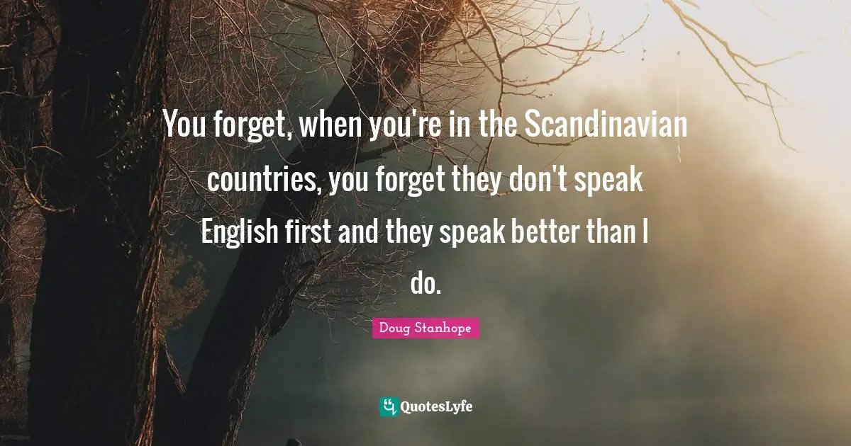 You forget, when you're in the Scandinavian countries, you forget they don't speak English first and they speak better than I do.