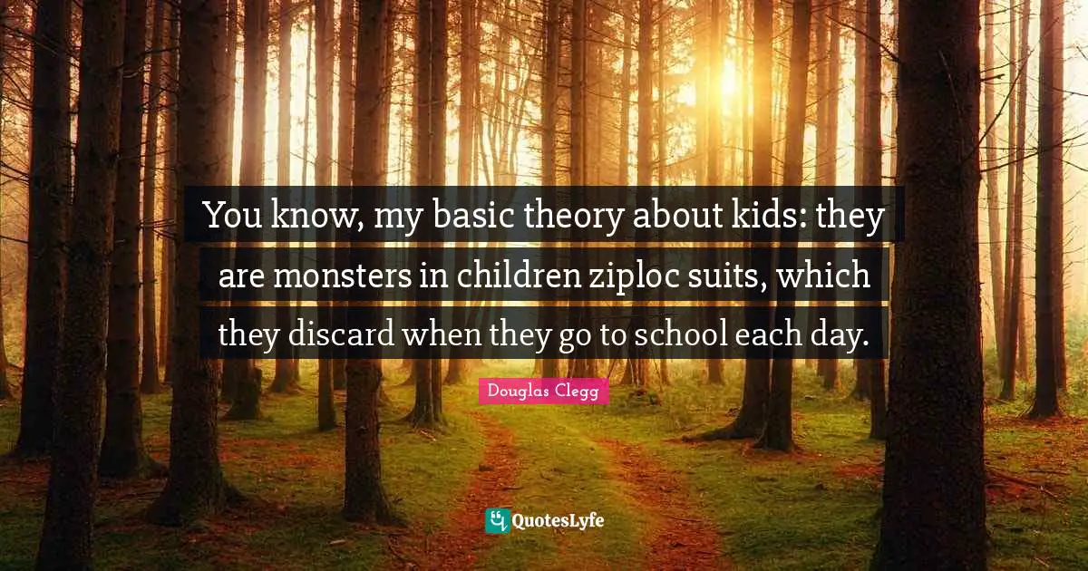 You know, my basic theory about kids: they are monsters in children ziploc suits, which they discard when they go to school each day.