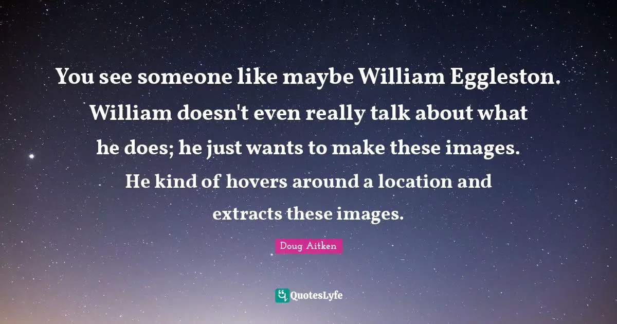 Doug Aitken Quotes: "You see someone like maybe William Eggleston. William doesn't even really talk about what he does; he just wants to make these images. He kind of hovers around a location and extracts these images."