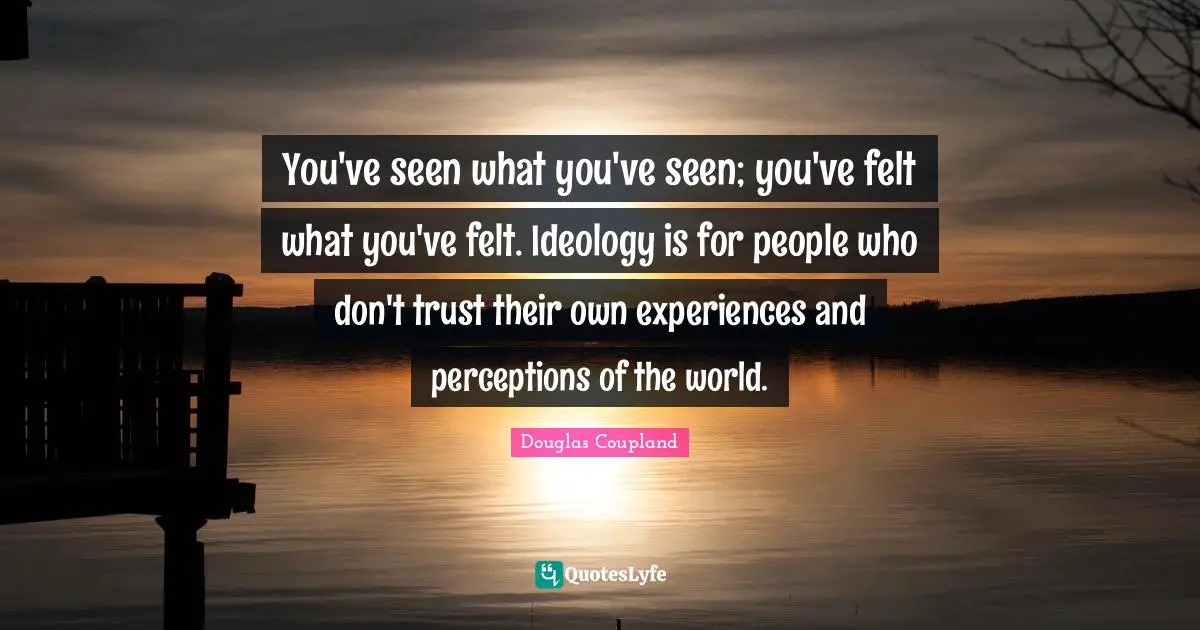 You've seen what you've seen; you've felt what you've felt. Ideology is for people who don't trust their own experiences and perceptions of the world.