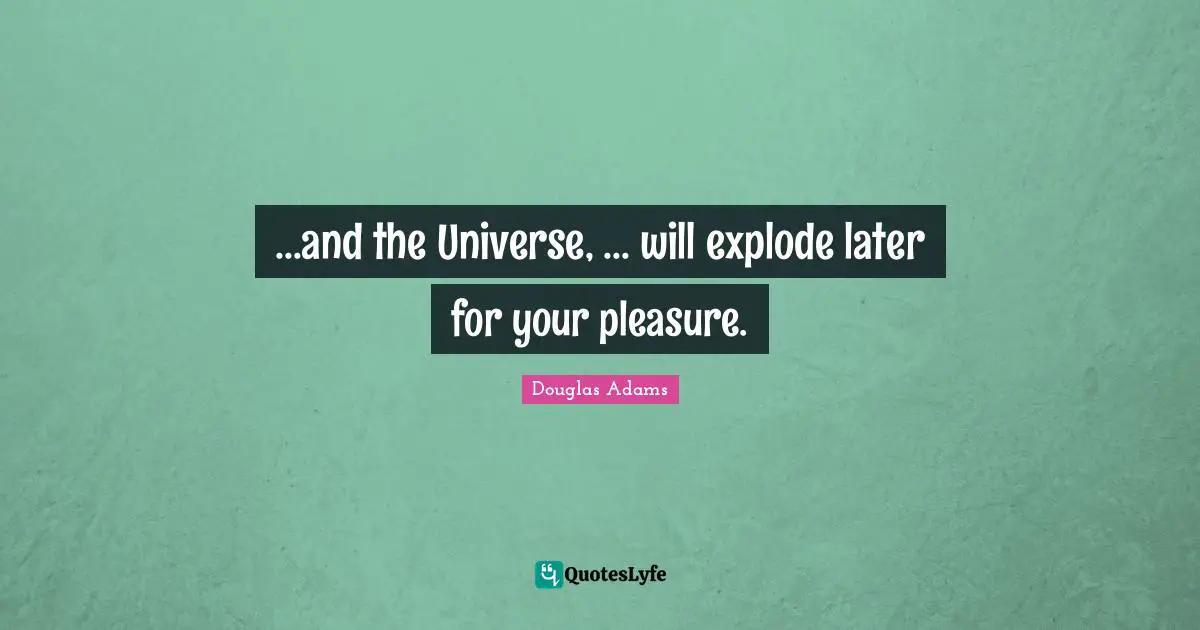 ...and the Universe, ... will explode later for your pleasure.