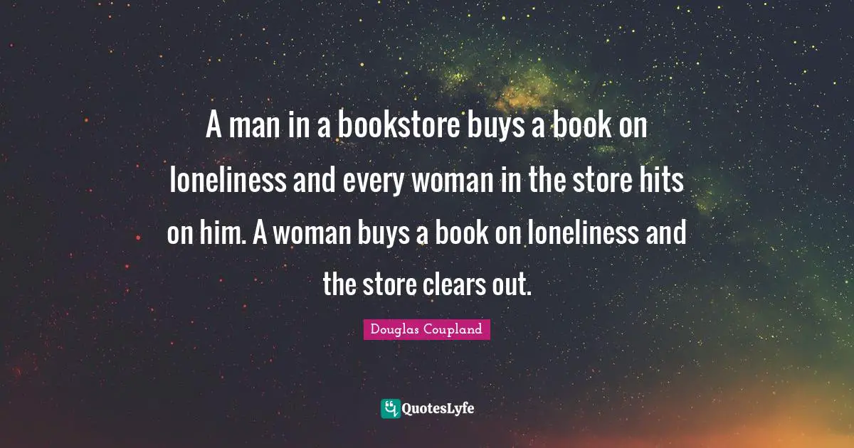 A man in a bookstore buys a book on loneliness and every woman in the store hits on him. A woman buys a book on loneliness and the store clears out.