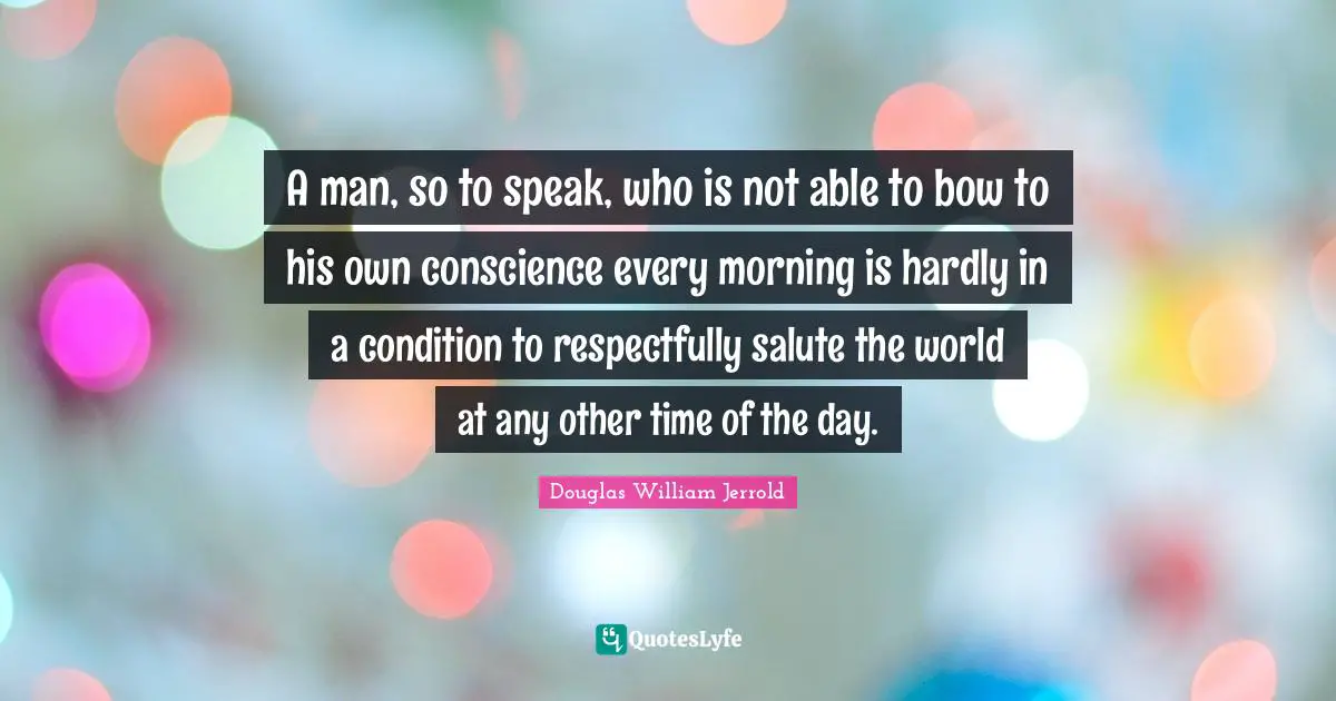 Douglas William Jerrold Quotes: "A man, so to speak, who is not able to bow to his own conscience every morning is hardly in a condition to respectfully salute the world at any other time of the day."