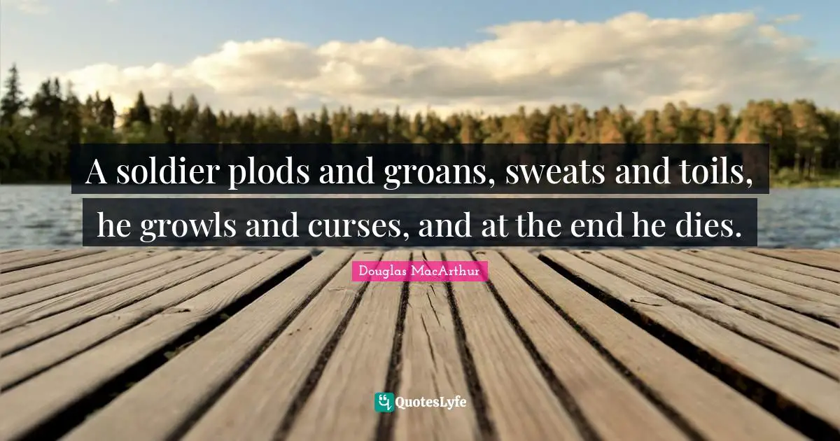 A soldier plods and groans, sweats and toils, he growls and curses, and at the end he dies.