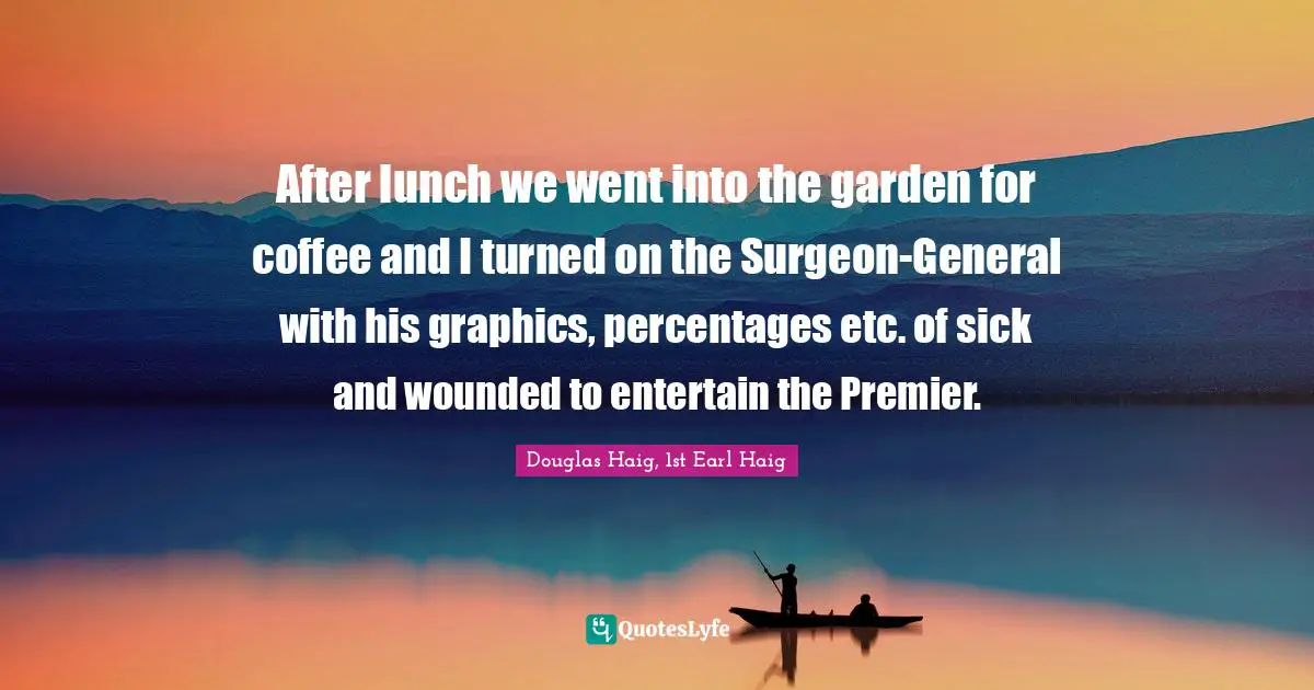 After lunch we went into the garden for coffee and I turned on the Surgeon-General with his graphics, percentages etc. of sick and wounded to entertain the Premier.