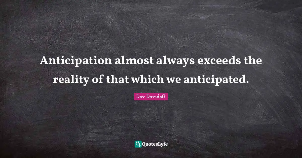 Anticipation almost always exceeds the reality of that which we anticipated.