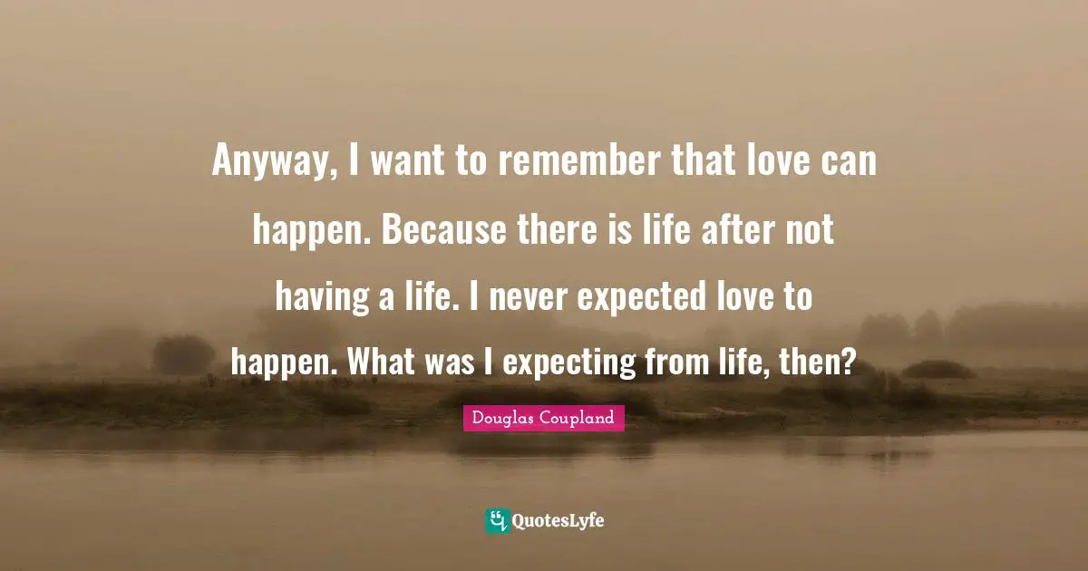 Anyway, I want to remember that love can happen. Because there is life after not having a life. I never expected love to happen. What was I expecting from life, then?