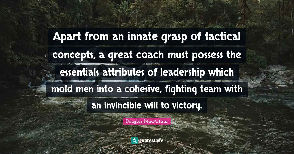 Apart from an innate grasp of tactical concepts, a great coach must possess the essentials attributes of leadership which mold men into a cohesive, fighting team with an invincible will to victory.