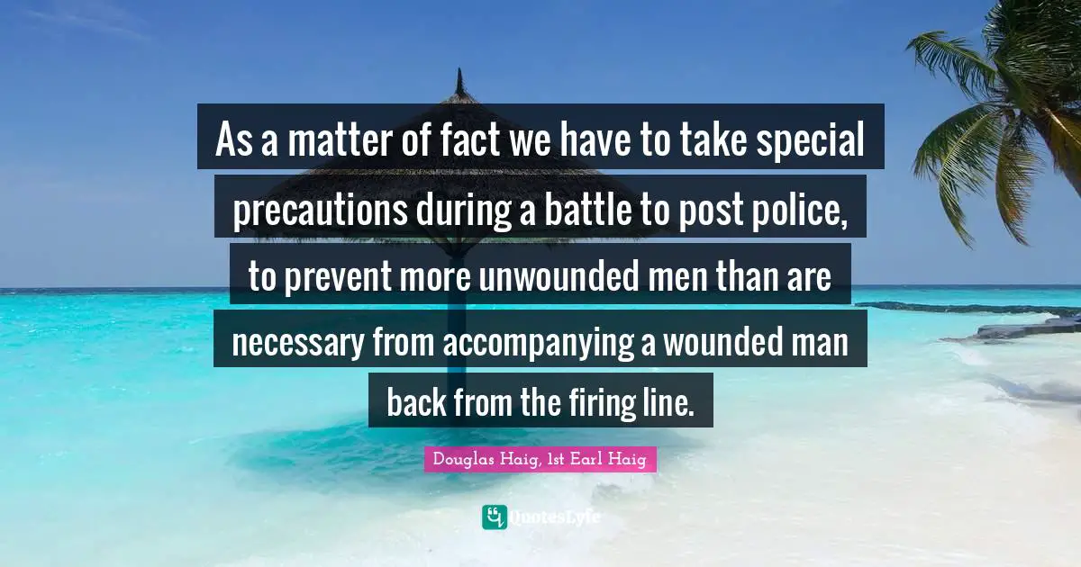 Matter Of Fact Quotes: "As a matter of fact we have to take special precautions during a battle to post police, to prevent more unwounded men than are necessary from accompanying a wounded man back from the firing line."