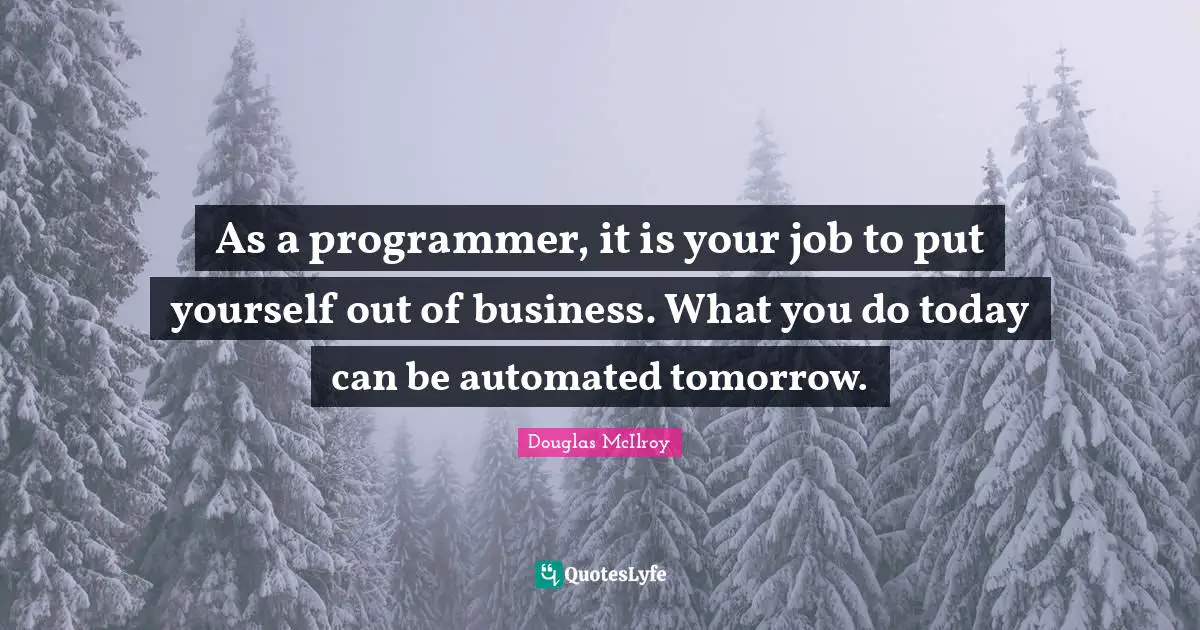 As a programmer, it is your job to put yourself out of business. What you do today can be automated tomorrow.