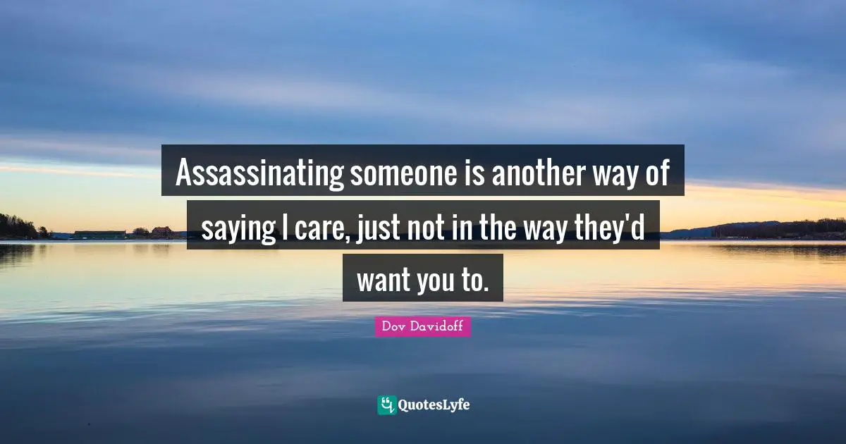 Assassinating someone is another way of saying I care, just not in the way they'd want you to.