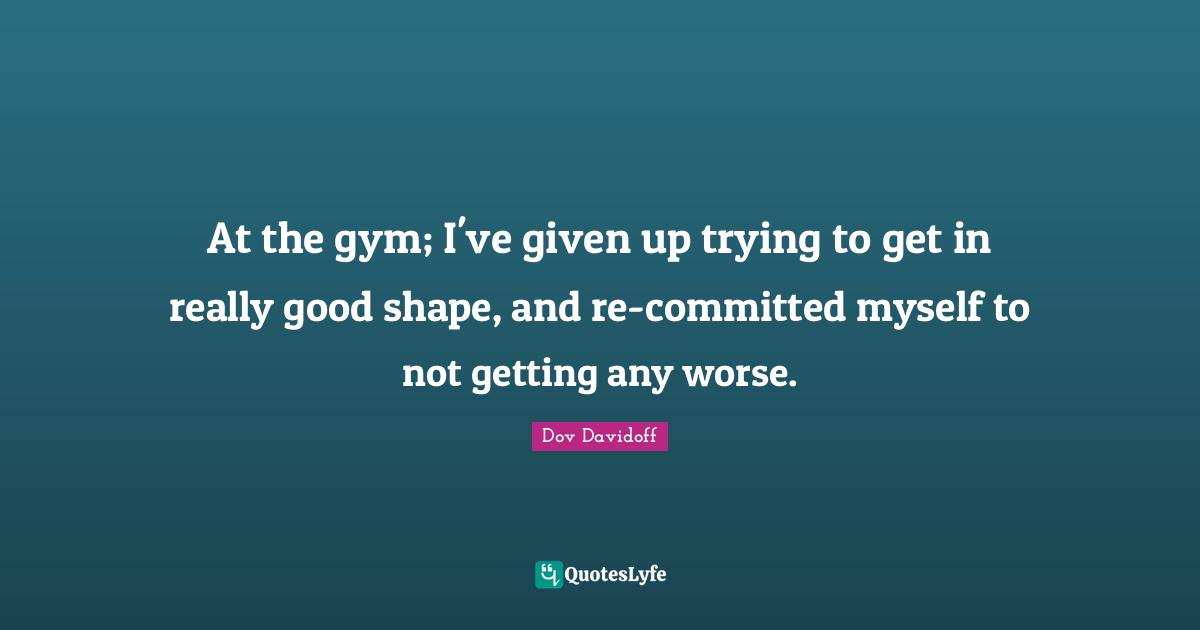 At the gym; I've given up trying to get in really good shape, and re-committed myself to not getting any worse.