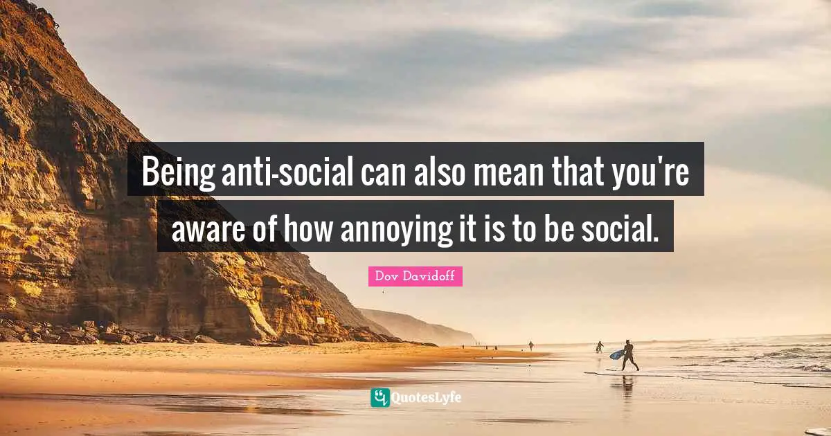 Being anti-social can also mean that you're aware of how annoying it is to be social.