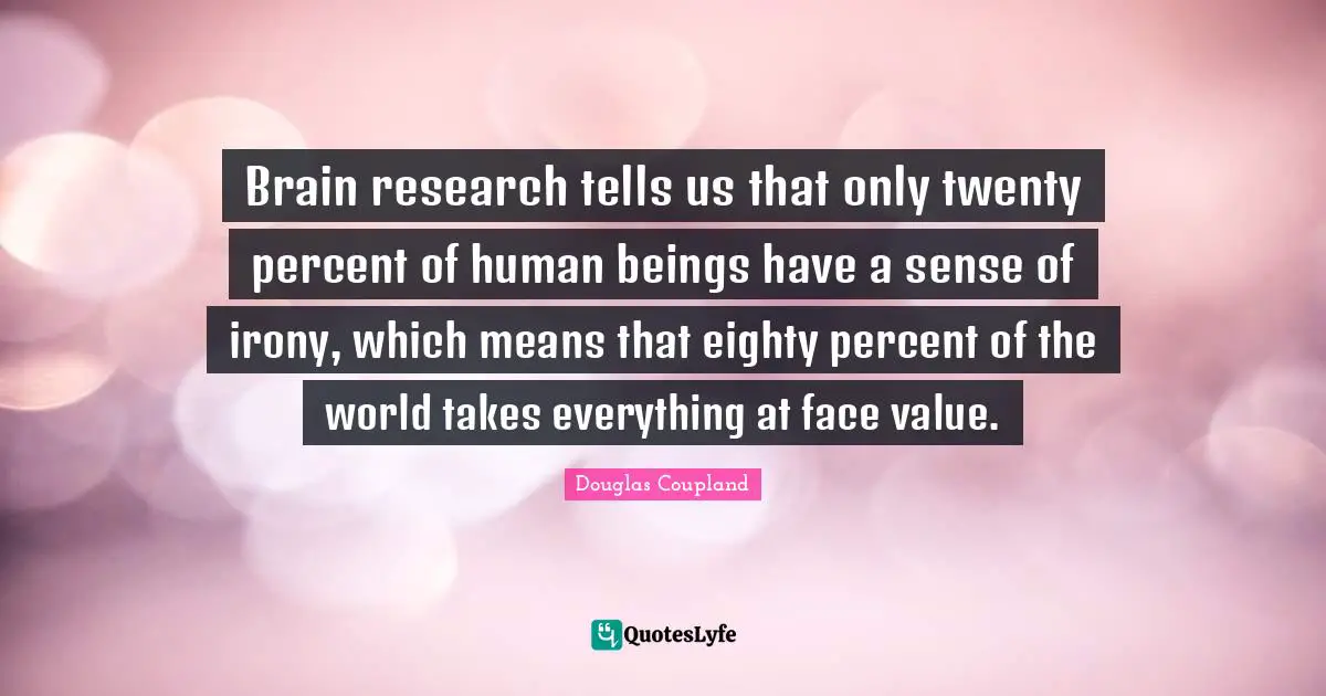 Brain research tells us that only twenty percent of human beings have a sense of irony, which means that eighty percent of the world takes everything at face value.